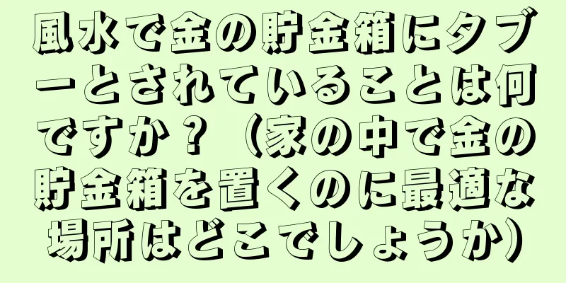 風水で金の貯金箱にタブーとされていることは何ですか？（家の中で金の貯金箱を置くのに最適な場所はどこでしょうか）