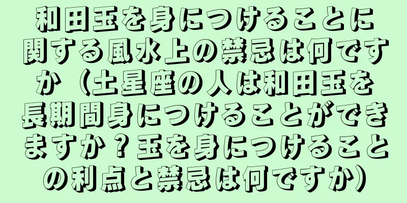 和田玉を身につけることに関する風水上の禁忌は何ですか（土星座の人は和田玉を長期間身につけることができますか？玉を身につけることの利点と禁忌は何ですか）