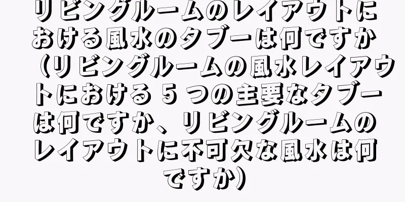 リビングルームのレイアウトにおける風水のタブーは何ですか（リビングルームの風水レイアウトにおける 5 つの主要なタブーは何ですか、リビングルームのレイアウトに不可欠な風水は何ですか）