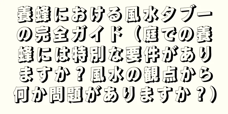 養蜂における風水タブーの完全ガイド（庭での養蜂には特別な要件がありますか？風水の観点から何か問題がありますか？）