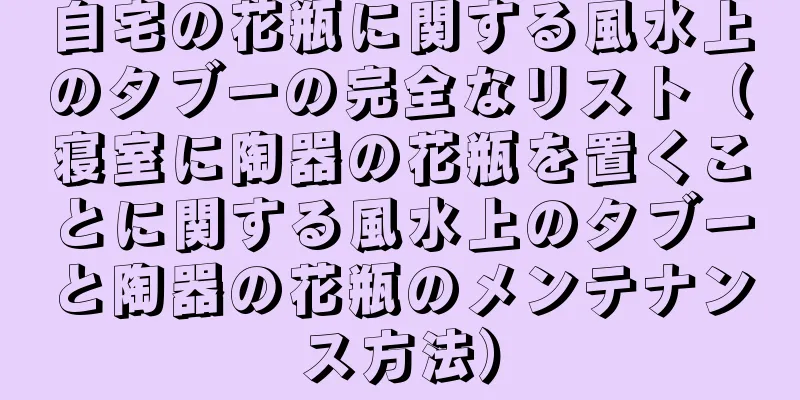 自宅の花瓶に関する風水上のタブーの完全なリスト（寝室に陶器の花瓶を置くことに関する風水上のタブーと陶器の花瓶のメンテナンス方法）