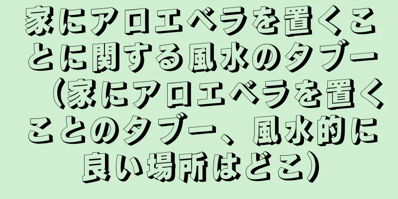 家にアロエベラを置くことに関する風水のタブー（家にアロエベラを置くことのタブー、風水的に良い場所はどこ）