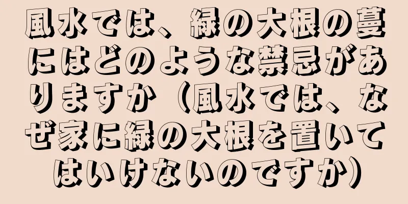 風水では、緑の大根の蔓にはどのような禁忌がありますか（風水では、なぜ家に緑の大根を置いてはいけないのですか）