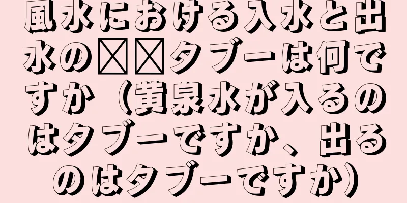 風水における入水と出水の​​タブーは何ですか（黄泉水が入るのはタブーですか、出るのはタブーですか）
