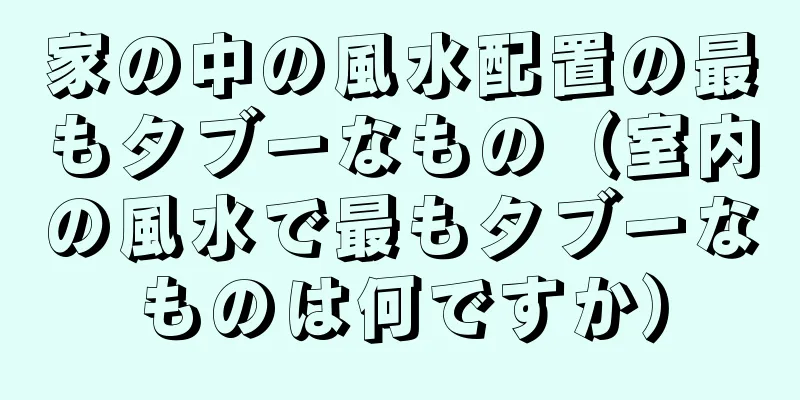 家の中の風水配置の最もタブーなもの（室内の風水で最もタブーなものは何ですか）