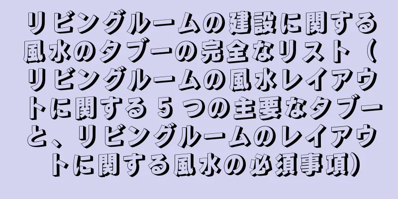 リビングルームの建設に関する風水のタブーの完全なリスト（リビングルームの風水レイアウトに関する 5 つの主要なタブーと、リビングルームのレイアウトに関する風水の必須事項）