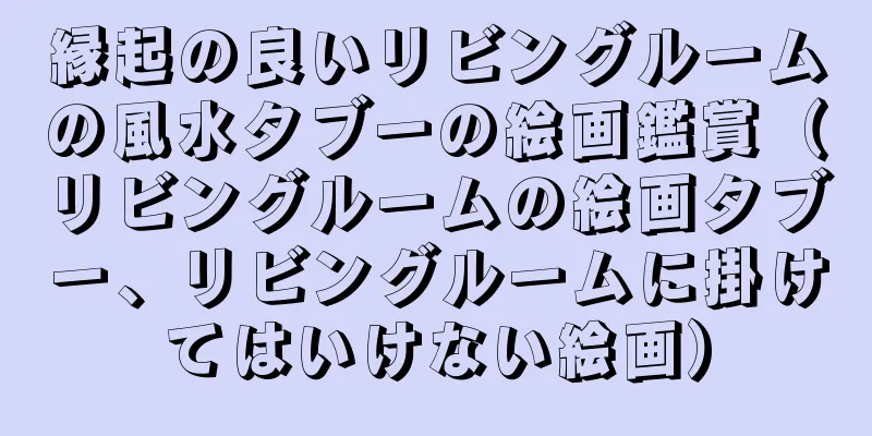 縁起の良いリビングルームの風水タブーの絵画鑑賞（リビングルームの絵画タブー、リビングルームに掛けてはいけない絵画）