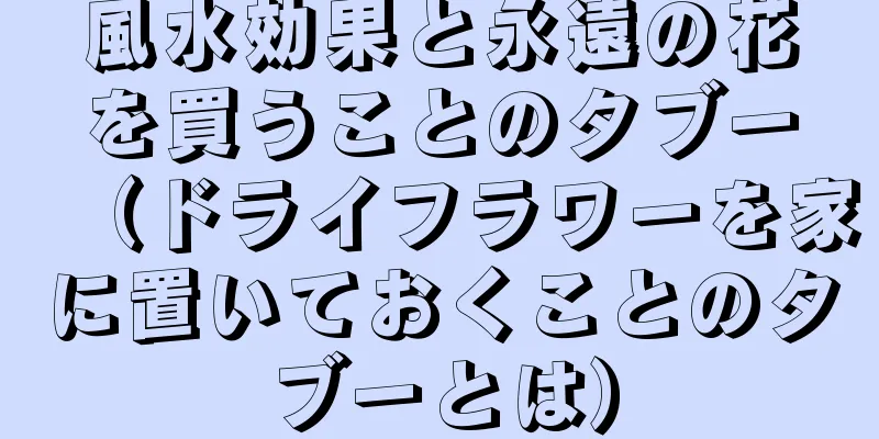 風水効果と永遠の花を買うことのタブー（ドライフラワーを家に置いておくことのタブーとは）