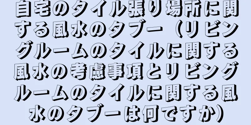 自宅のタイル張り場所に関する風水のタブー（リビングルームのタイルに関する風水の考慮事項とリビングルームのタイルに関する風水のタブーは何ですか）