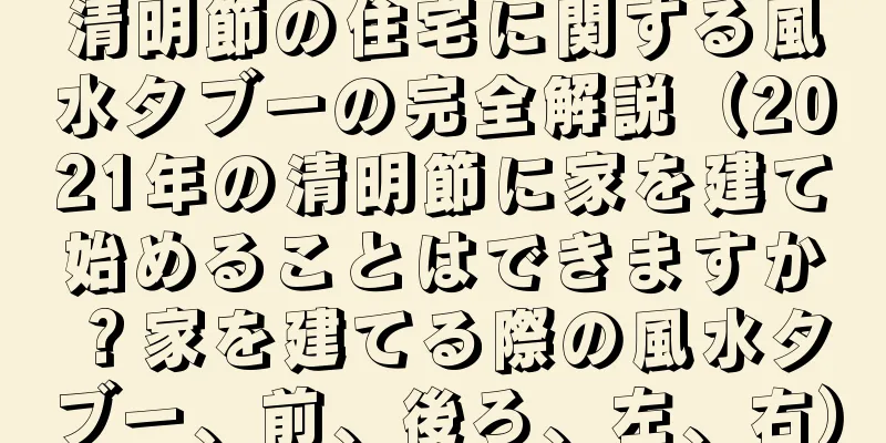 清明節の住宅に関する風水タブーの完全解説（2021年の清明節に家を建て始めることはできますか？家を建てる際の風水タブー、前、後ろ、左、右）