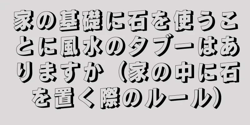家の基礎に石を使うことに風水のタブーはありますか（家の中に石を置く際のルール）