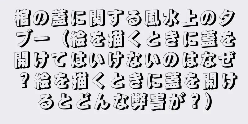 棺の蓋に関する風水上のタブー（絵を描くときに蓋を開けてはいけないのはなぜ？絵を描くときに蓋を開けるとどんな弊害が？）