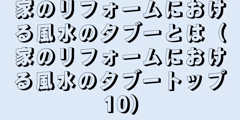 家のリフォームにおける風水のタブーとは（家のリフォームにおける風水のタブートップ10）