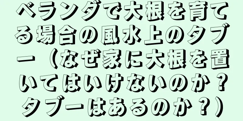 ベランダで大根を育てる場合の風水上のタブー（なぜ家に大根を置いてはいけないのか？タブーはあるのか？）