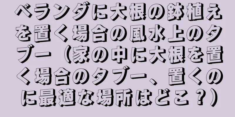 ベランダに大根の鉢植えを置く場合の風水上のタブー（家の中に大根を置く場合のタブー、置くのに最適な場所はどこ？）