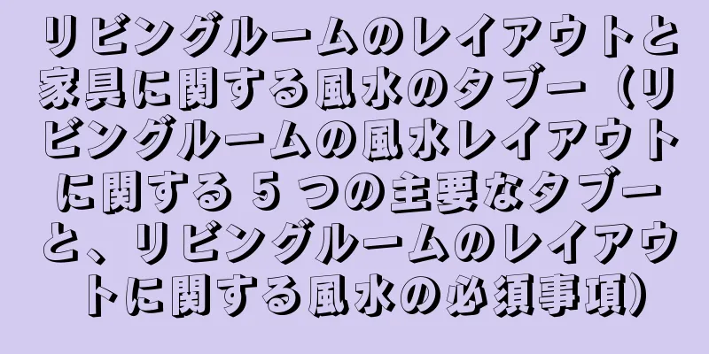 リビングルームのレイアウトと家具に関する風水のタブー（リビングルームの風水レイアウトに関する 5 つの主要なタブーと、リビングルームのレイアウトに関する風水の必須事項）