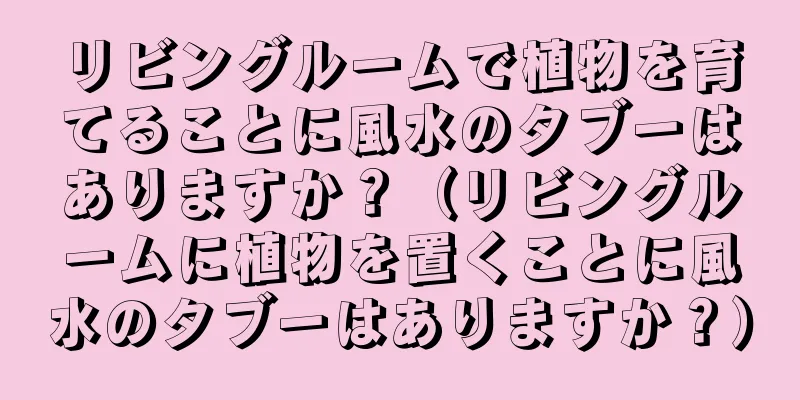 リビングルームで植物を育てることに風水のタブーはありますか？（リビングルームに植物を置くことに風水のタブーはありますか？）