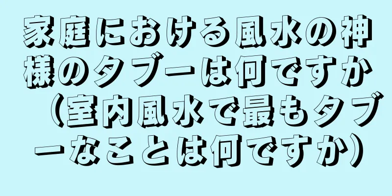 家庭における風水の神様のタブーは何ですか（室内風水で最もタブーなことは何ですか）