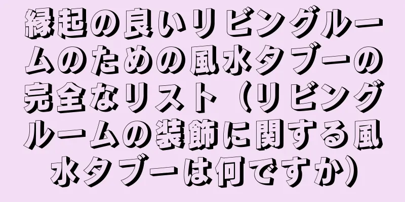 縁起の良いリビングルームのための風水タブーの完全なリスト（リビングルームの装飾に関する風水タブーは何ですか）