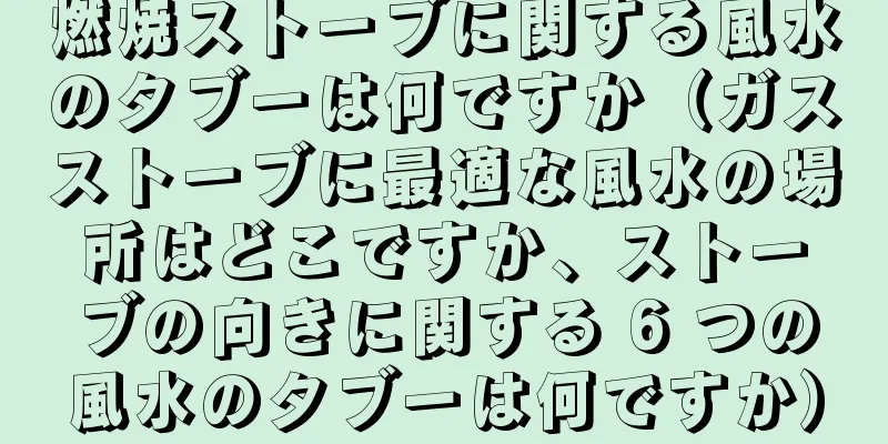 燃焼ストーブに関する風水のタブーは何ですか（ガスストーブに最適な風水の場所はどこですか、ストーブの向きに関する 6 つの風水のタブーは何ですか）