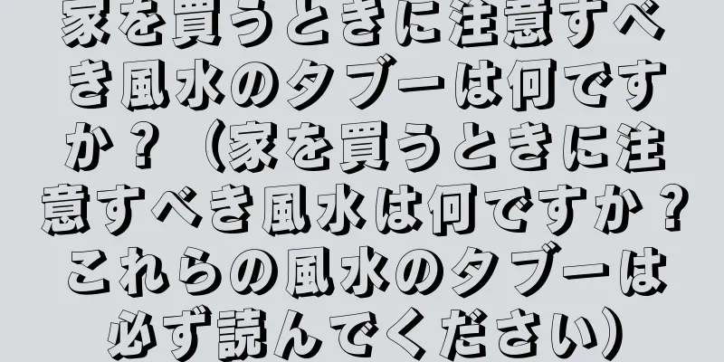 家を買うときに注意すべき風水のタブーは何ですか？（家を買うときに注意すべき風水は何ですか？これらの風水のタブーは必ず読んでください）